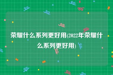 荣耀什么系列更好用(2022年荣耀什么系列更好用)