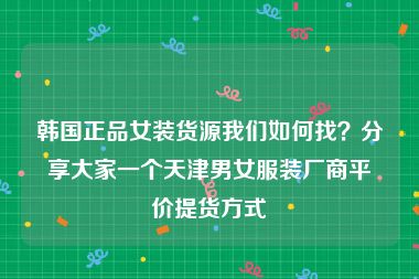 韩国正品女装货源我们如何找？分享大家一个天津男女服装厂商平价提货方式