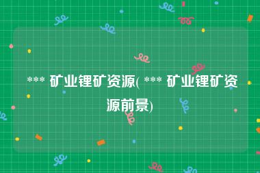  *** 矿业锂矿资源( *** 矿业锂矿资源前景)