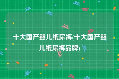 十大国产婴儿纸尿裤(十大国产婴儿纸尿裤品牌)