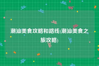 潮汕美食攻略和路线(潮汕美食之旅攻略)
