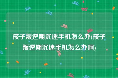 孩子叛逆期沉迷手机怎么办(孩子叛逆期沉迷手机怎么办啊)