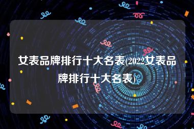女表品牌排行十大名表(2022女表品牌排行十大名表)