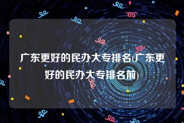 广东更好的民办大专排名(广东更好的民办大专排名前)