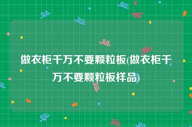 做衣柜千万不要颗粒板(做衣柜千万不要颗粒板样品)