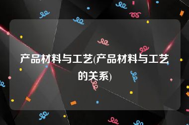 产品材料与工艺(产品材料与工艺的关系)