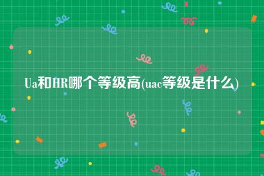 Ua和HR哪个等级高(uac等级是什么)