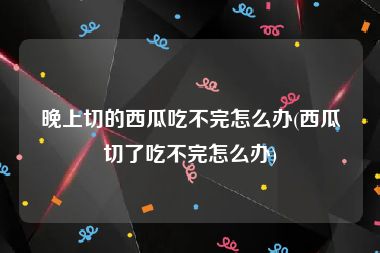 晚上切的西瓜吃不完怎么办(西瓜切了吃不完怎么办)