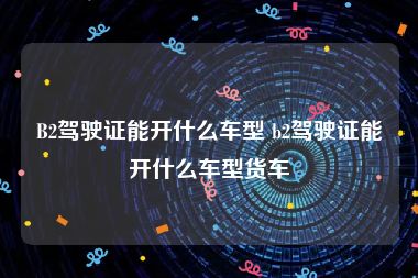 B2驾驶证能开什么车型 b2驾驶证能开什么车型货车
