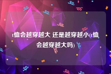 t恤会越穿越大 还是越穿越小(t恤会越穿越大吗)