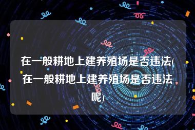 在一般耕地上建养殖场是否违法(在一般耕地上建养殖场是否违法呢)