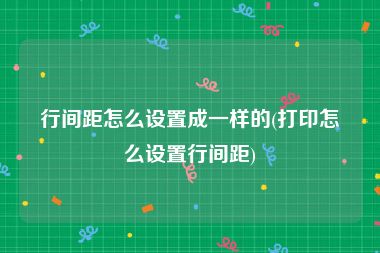 行间距怎么设置成一样的(打印怎么设置行间距)