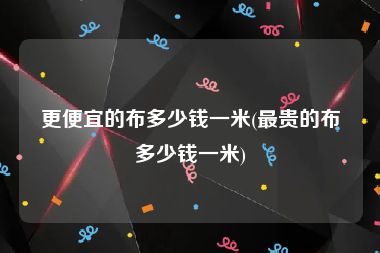 更便宜的布多少钱一米(最贵的布多少钱一米)