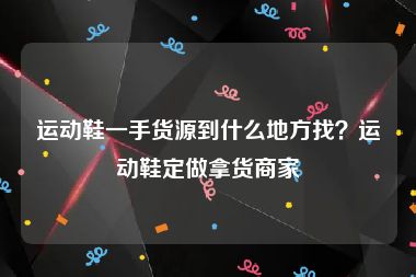运动鞋一手货源到什么地方找？运动鞋定做拿货商家