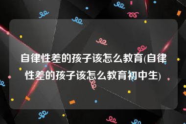 自律性差的孩子该怎么教育(自律性差的孩子该怎么教育初中生)
