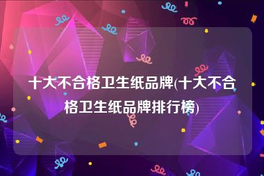 十大不合格卫生纸品牌(十大不合格卫生纸品牌排行榜)