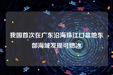 我国首次在广东沿海珠江口盆地东部海域发现可燃冰