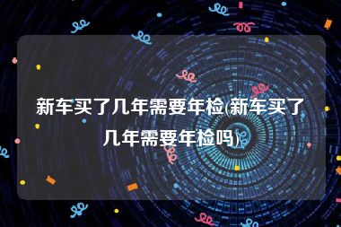 新车买了几年需要年检(新车买了几年需要年检吗)