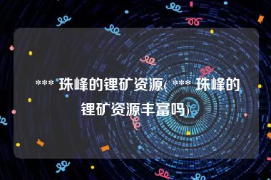  *** 珠峰的锂矿资源( *** 珠峰的锂矿资源丰富吗)