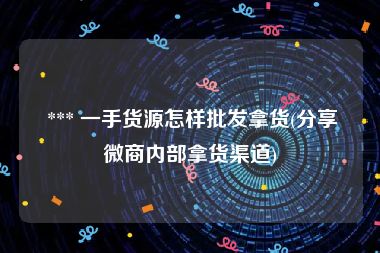  *** 一手货源怎样批发拿货(分享微商内部拿货渠道)