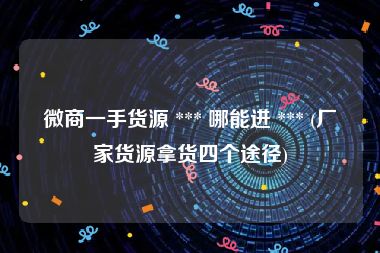 微商一手货源 *** 哪能进 *** (厂家货源拿货四个途径)