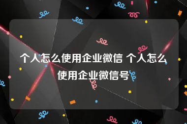 个人怎么使用企业微信 个人怎么使用企业微信号
