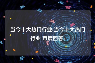当今十大热门行业(当今十大热门行业 百度回答)