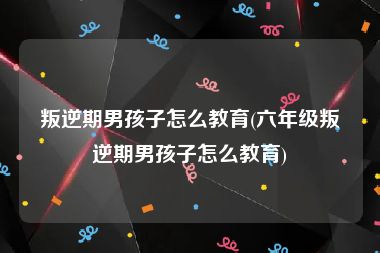 叛逆期男孩子怎么教育(六年级叛逆期男孩子怎么教育)
