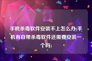 手机杀毒软件安装不上怎么办(手机有自带杀毒软件还需要安装一个吗)