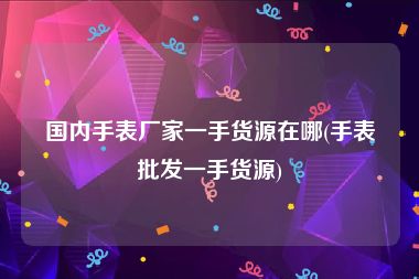 国内手表厂家一手货源在哪(手表批发一手货源)