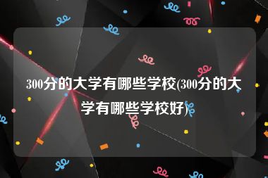 300分的大学有哪些学校(300分的大学有哪些学校好)