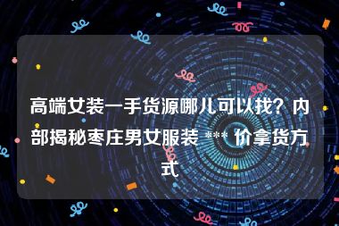 高端女装一手货源哪儿可以找？内部揭秘枣庄男女服装 *** 价拿货方式