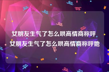 女朋友生气了怎么哄高情商称呼 女朋友生气了怎么哄高情商称呼她