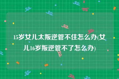 15岁女儿太叛逆管不住怎么办(女儿16岁叛逆管不了怎么办)