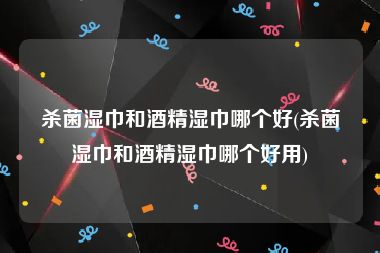杀菌湿巾和酒精湿巾哪个好(杀菌湿巾和酒精湿巾哪个好用)