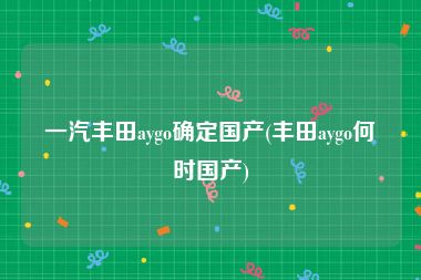 一汽丰田aygo确定国产(丰田aygo何时国产)