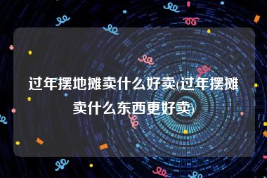 过年摆地摊卖什么好卖(过年摆摊卖什么东西更好卖)