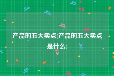 产品的五大卖点(产品的五大卖点是什么)