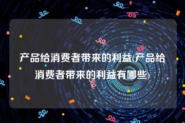 产品给消费者带来的利益(产品给消费者带来的利益有哪些)