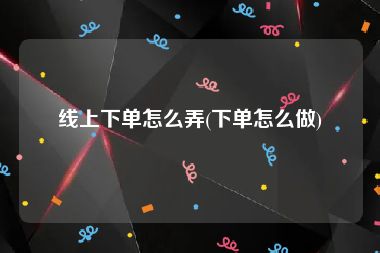 线上下单怎么弄(下单怎么做)