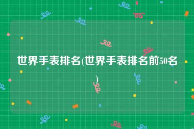 世界手表排名(世界手表排名前50名)