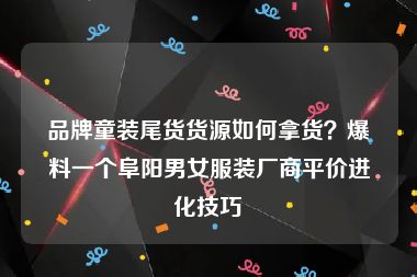 品牌童装尾货货源如何拿货？爆料一个阜阳男女服装厂商平价进化技巧