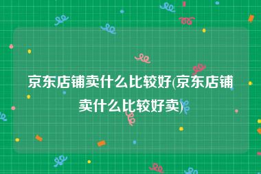 京东店铺卖什么比较好(京东店铺卖什么比较好卖)