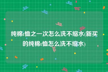 纯棉t恤之一次怎么洗不缩水(新买的纯棉t恤怎么洗不缩水)