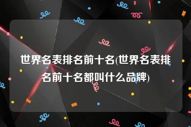 世界名表排名前十名(世界名表排名前十名都叫什么品牌)