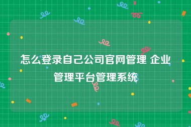 怎么登录自己公司官网管理 企业管理平台管理系统