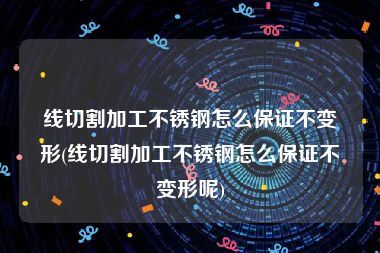 线切割加工不锈钢怎么保证不变形(线切割加工不锈钢怎么保证不变形呢)