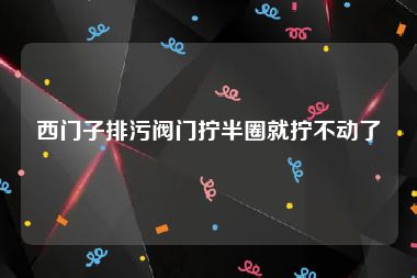 西门子排污阀门拧半圈就拧不动了
