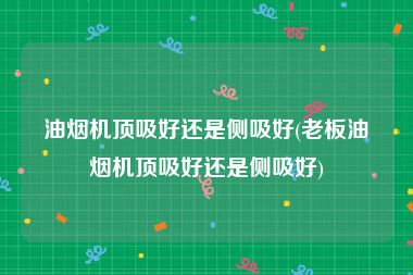 油烟机顶吸好还是侧吸好(老板油烟机顶吸好还是侧吸好)