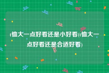 t恤大一点好看还是小好看(t恤大一点好看还是合适好看)